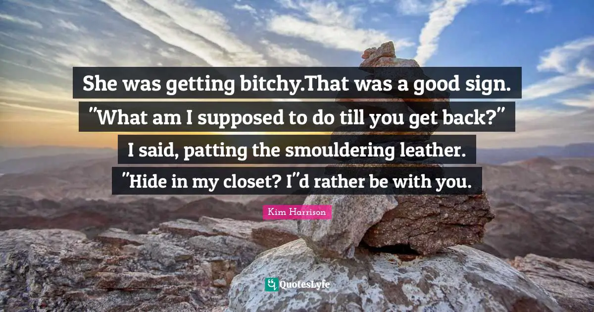 She was getting bitchy.That was a good sign. "What am I supposed to do till you get back?" I said, patting the smouldering leather. "Hide in my closet? I"d rather be with you.