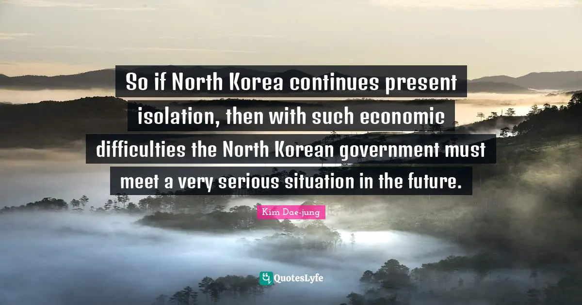 Serious Quotes: "So if North Korea continues present isolation, then with such economic difficulties the North Korean government must meet a very serious situation in the future."