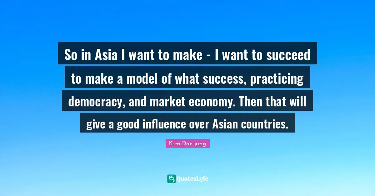 Kim Dae Jung Quotes: "So in Asia I want to make - I want to succeed to make a model of what success, practicing democracy, and market economy. Then that will give a good influence over Asian countries."
