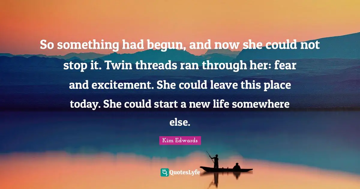 Kim Edwards Quotes: "So something had begun, and now she could not stop it. Twin threads ran through her: fear and excitement. She could leave this place today. She could start a new life somewhere else."