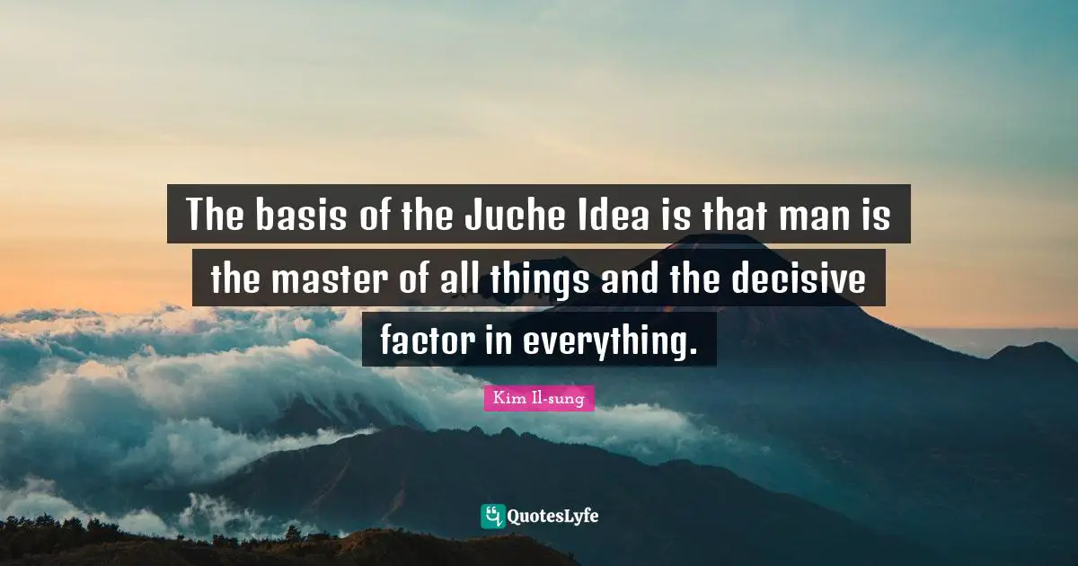 Kim Il-sung Quotes: "The basis of the Juche Idea is that man is the master of all things and the decisive factor in everything."