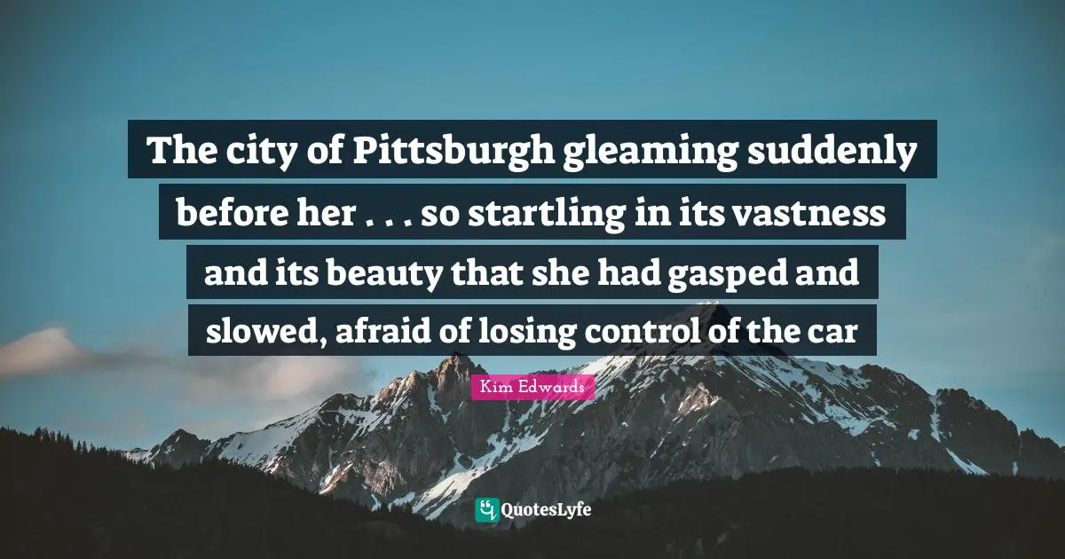 Kim Edwards Quotes: "The city of Pittsburgh gleaming suddenly before her . . . so startling in its vastness and its beauty that she had gasped and slowed, afraid of losing control of the car"