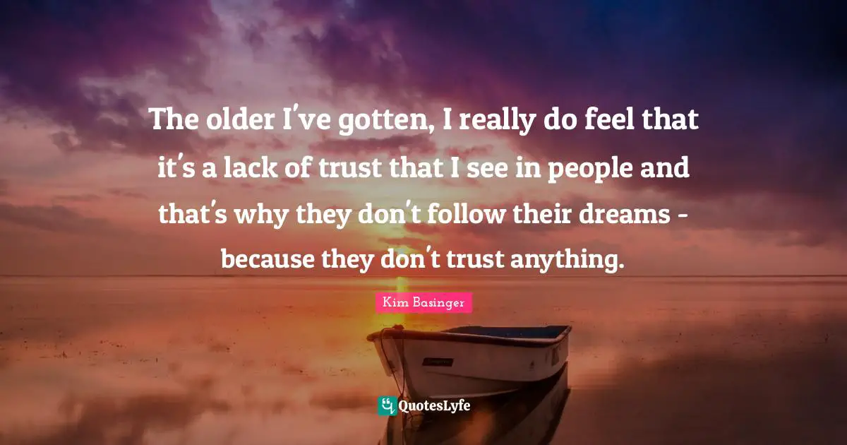 The older I've gotten, I really do feel that it's a lack of trust that I see in people and that's why they don't follow their dreams - because they don't trust anything.