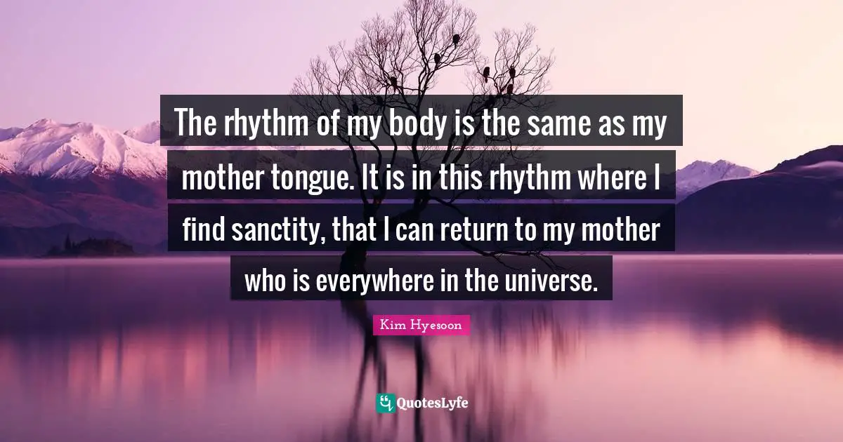 The rhythm of my body is the same as my mother tongue. It is in this rhythm where I find sanctity, that I can return to my mother who is everywhere in the universe.