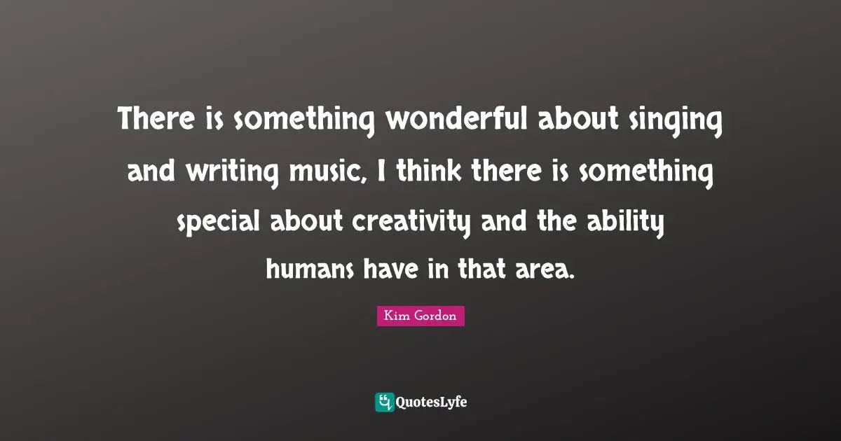 There is something wonderful about singing and writing music, I think there is something special about creativity and the ability humans have in that area.