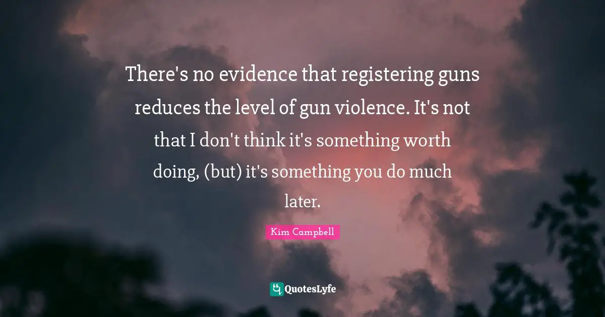 Kim Campbell Quotes: "There's no evidence that registering guns reduces the level of gun violence. It's not that I don't think it's something worth doing, (but) it's something you do much later."