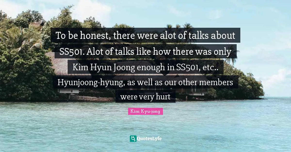 Kim Quotes: "To be honest, there were alot of talks about SS501. Alot of talks like how there was only Kim Hyun Joong enough in SS501, etc.. Hyunjoong-hyung, as well as our other members were very hurt"