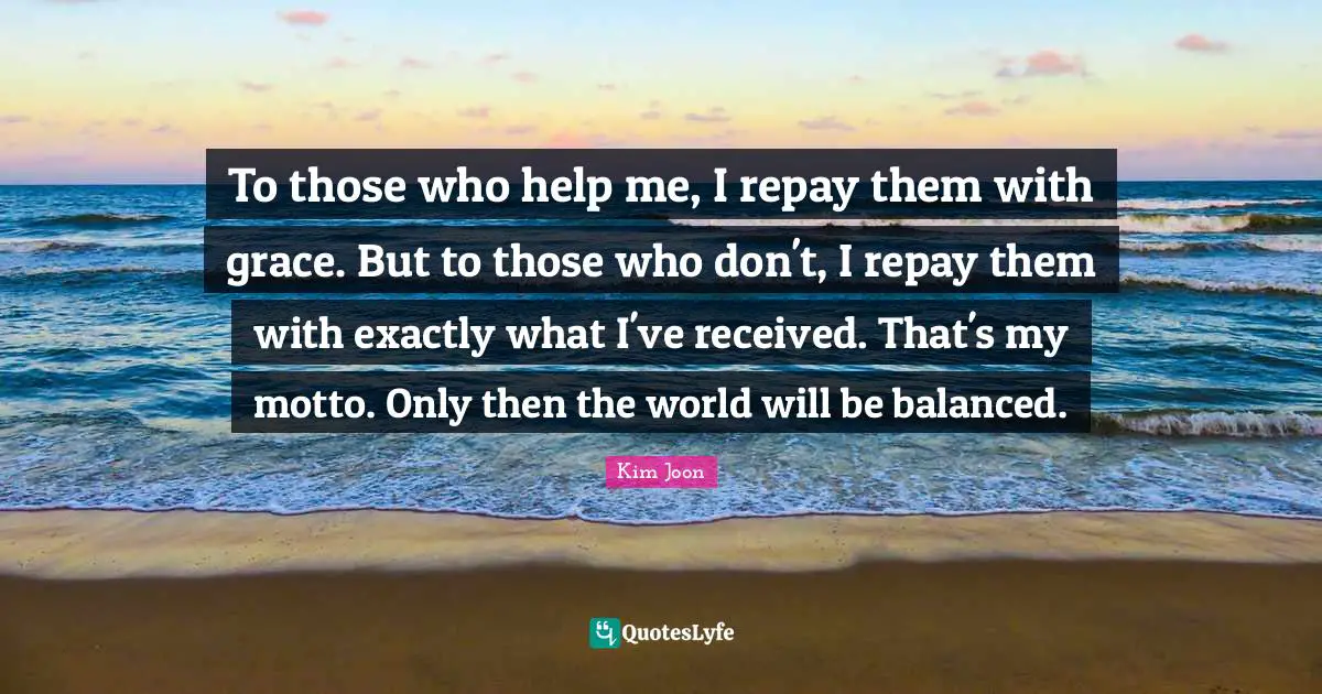 To those who help me, I repay them with grace. But to those who don't, I repay them with exactly what I've received. That's my motto. Only then the world will be balanced.