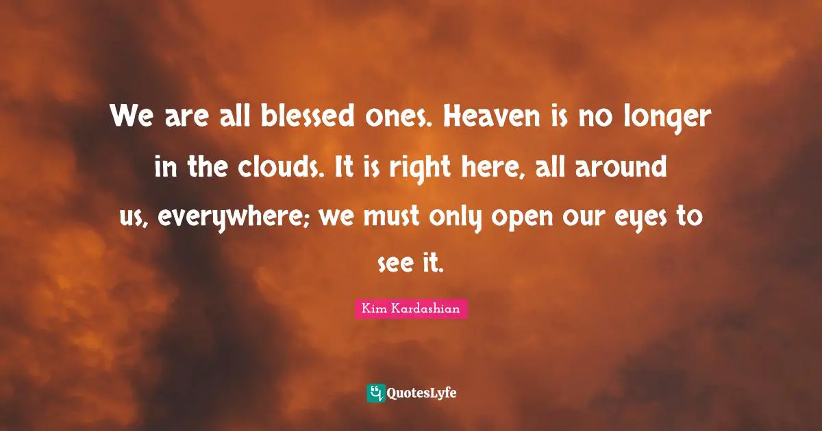 Kim Kardashian Quotes: "We are all blessed ones. Heaven is no longer in the clouds. It is right here, all around us, everywhere; we must only open our eyes to see it."