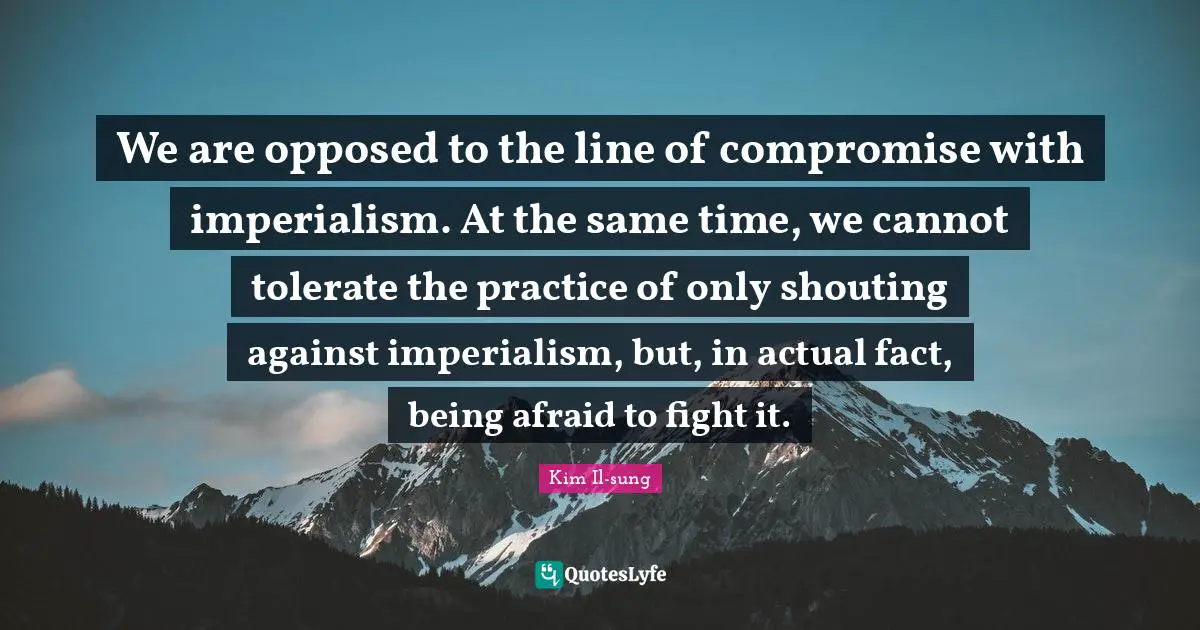Kim Il-sung Quotes: "We are opposed to the line of compromise with imperialism. At the same time, we cannot tolerate the practice of only shouting against imperialism, but, in actual fact, being afraid to fight it."