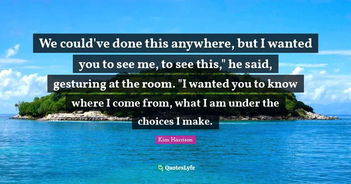 We could've done this anywhere, but I wanted you to see me, to see this," he said, gesturing at the room. "I wanted you to know where I come from, what I am under the choices I make.