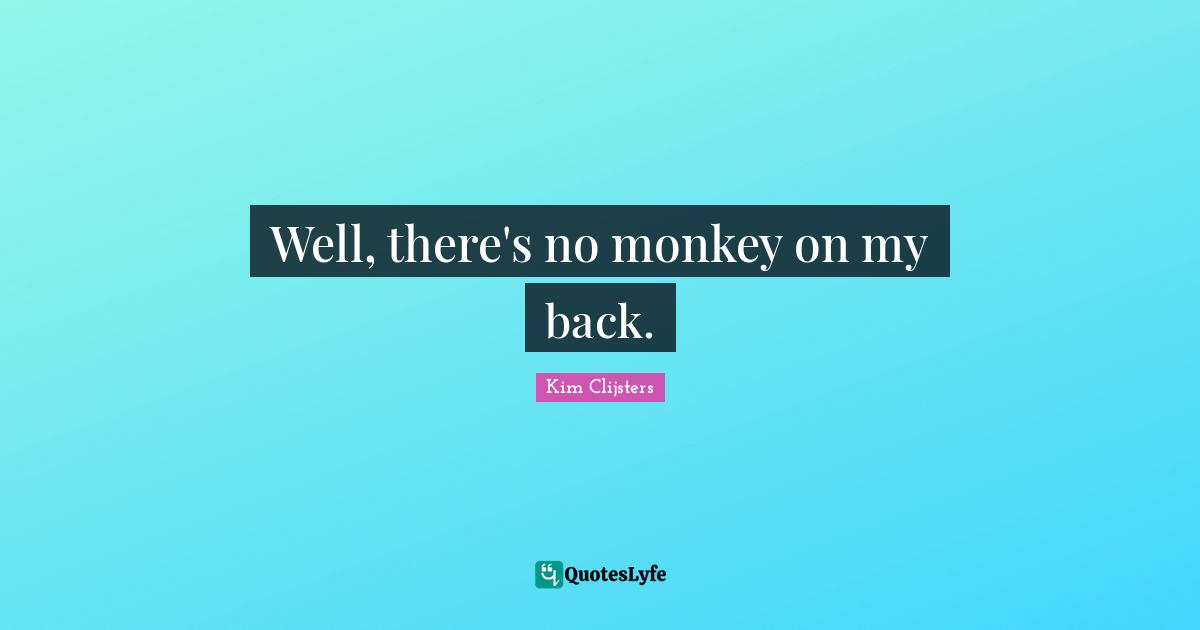 Well, there's no monkey on my back.