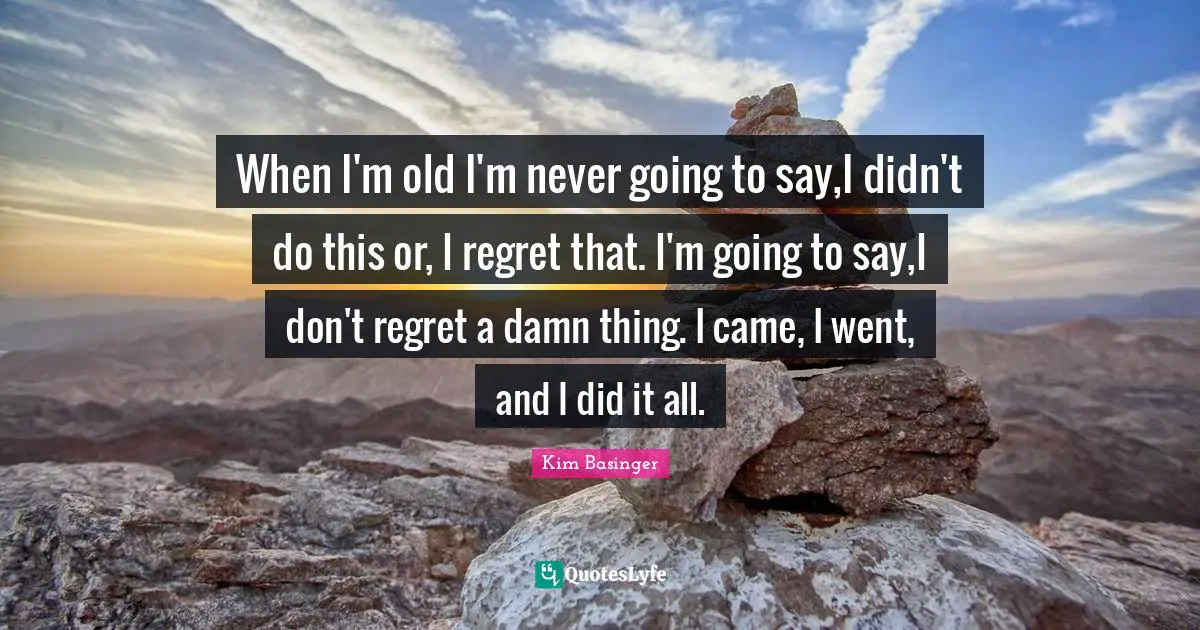 When I'm old I'm never going to say,I didn't do this or, I regret that. I'm going to say,I don't regret a damn thing. I came, I went, and I did it all.