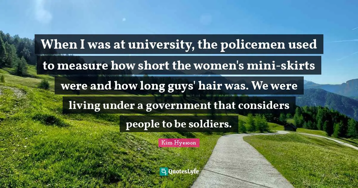 Kim Hyesoon Quotes: "When I was at university, the policemen used to measure how short the women's mini-skirts were and how long guys' hair was. We were living under a government that considers people to be soldiers."