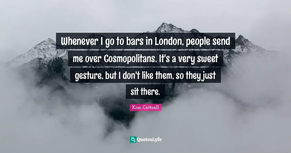 Whenever I go to bars in London, people send me over Cosmopolitans. It's a very sweet gesture, but I don't like them, so they just sit there.