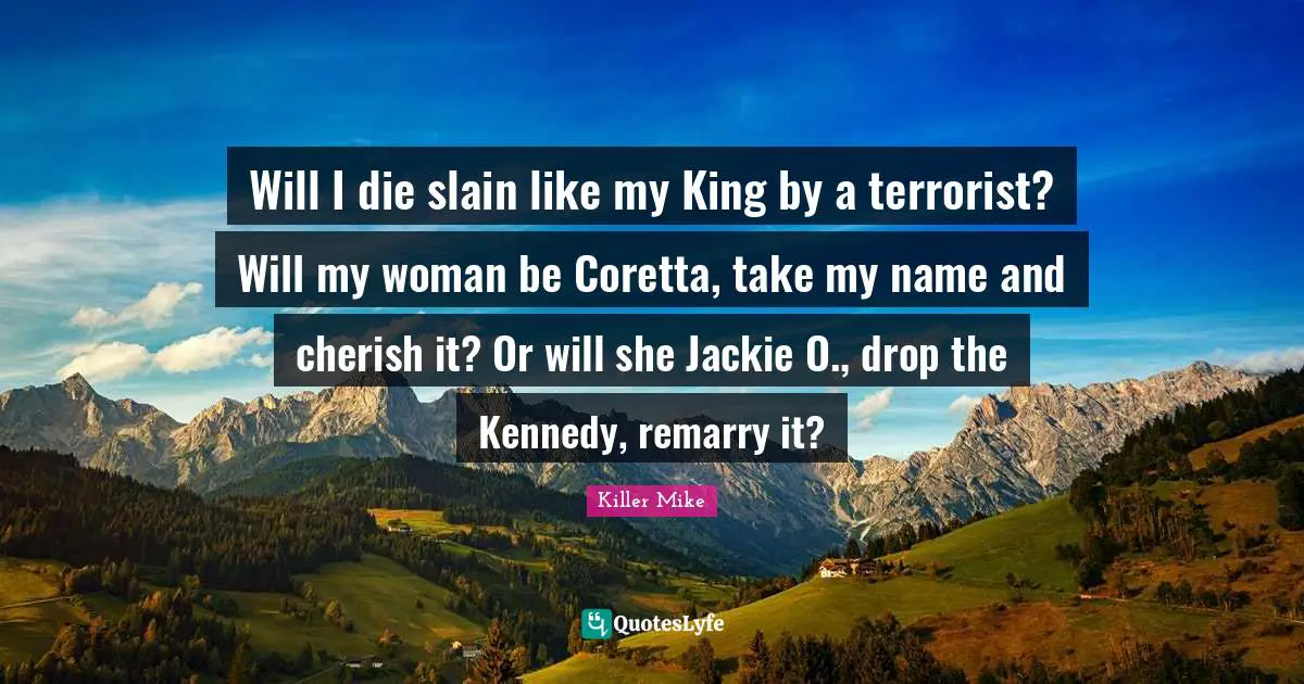 Jackie Quotes: "Will I die slain like my King by a terrorist? Will my woman be Coretta, take my name and cherish it? Or will she Jackie O., drop the Kennedy, remarry it?"