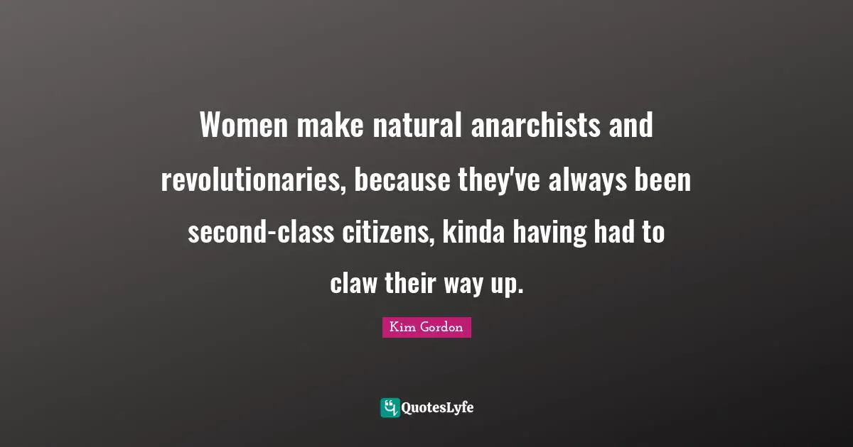Women make natural anarchists and revolutionaries, because they've always been second-class citizens, kinda having had to claw their way up.