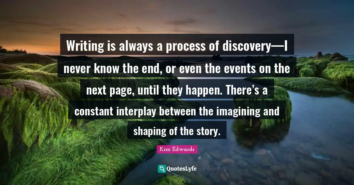 Kim Edwards Quotes: "Writing is always a process of discovery—I never know the end, or even the events on the next page, until they happen. There’s a constant interplay between the imagining and shaping of the story."