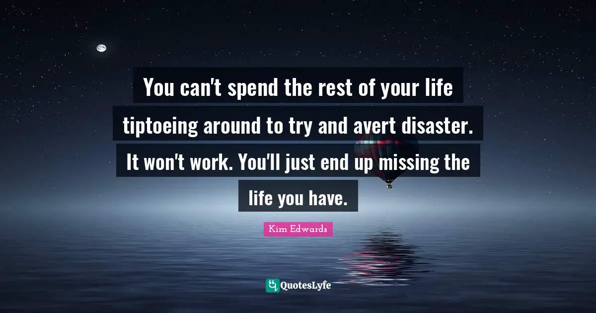 You can't spend the rest of your life tiptoeing around to try and avert disaster. It won't work. You'll just end up missing the life you have.