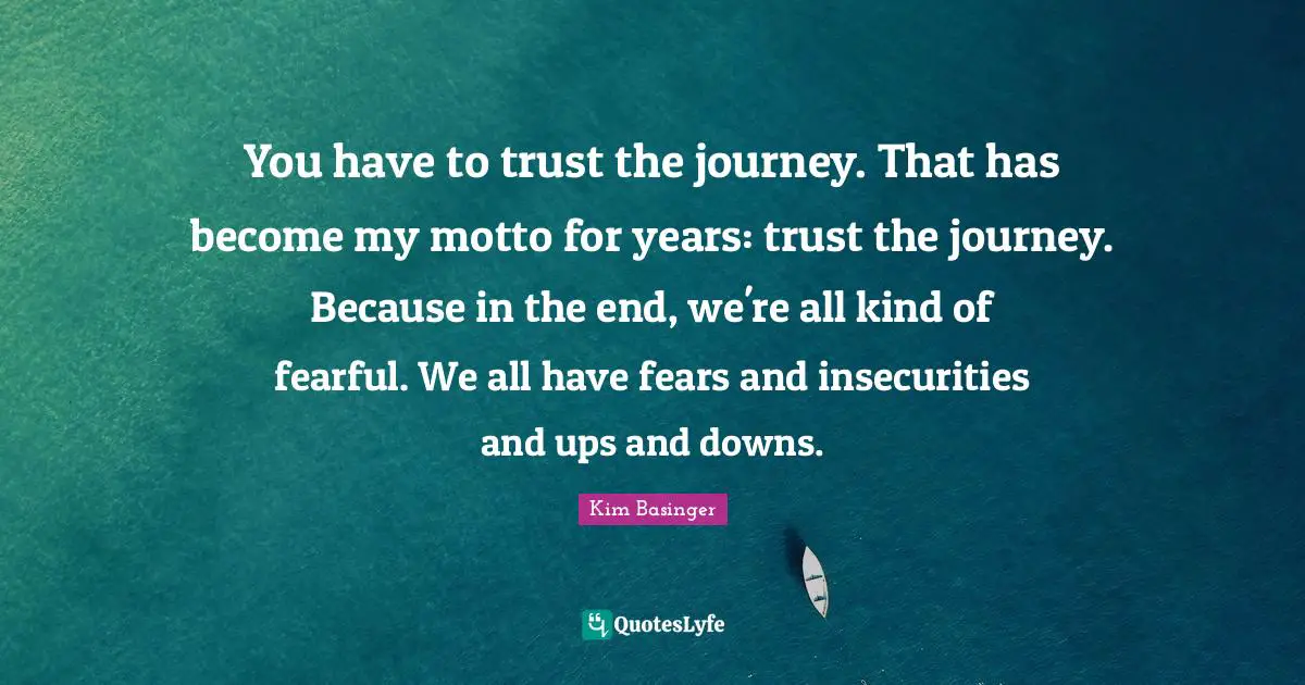 You have to trust the journey. That has become my motto for years: trust the journey. Because in the end, we're all kind of fearful. We all have fears and insecurities and ups and downs.