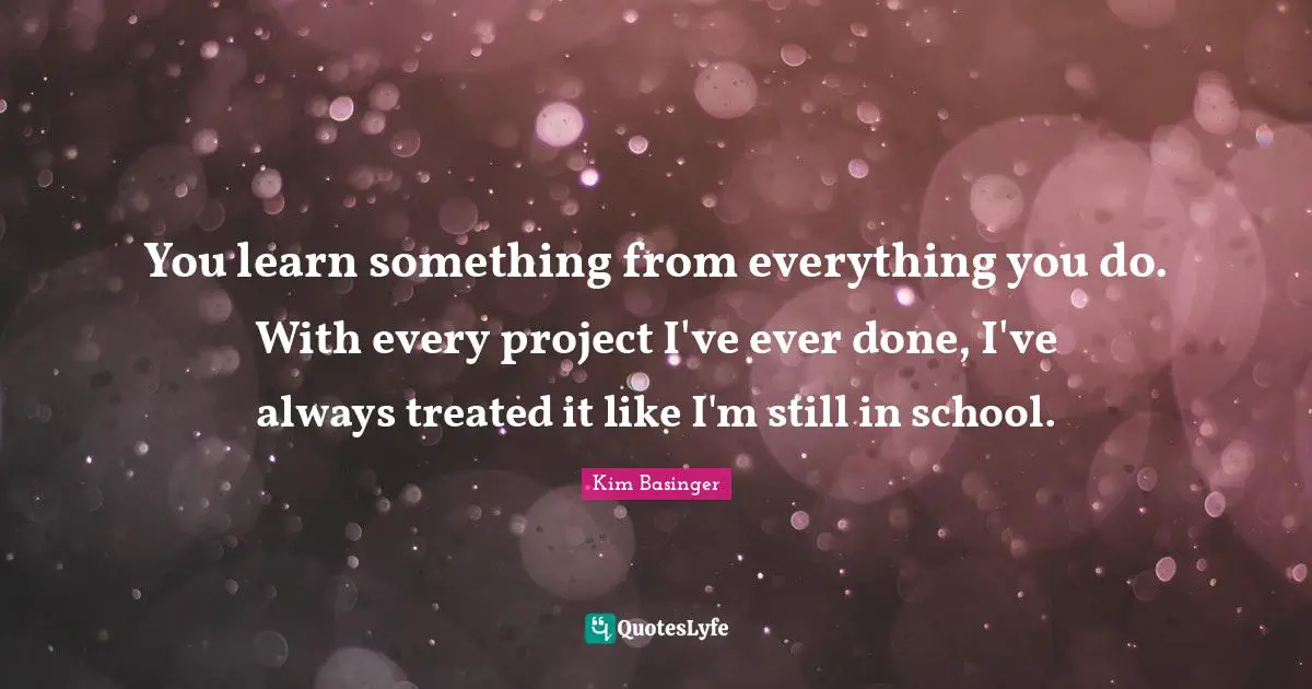 You learn something from everything you do. With every project I've ever done, I've always treated it like I'm still in school.