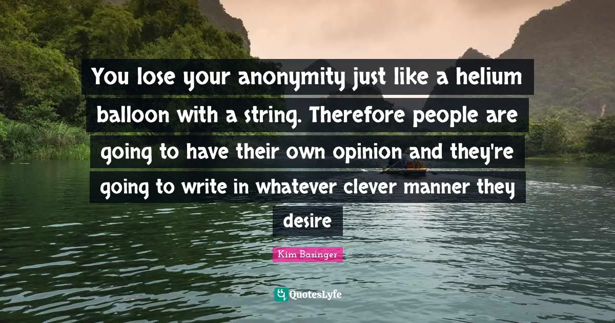 You lose your anonymity just like a helium balloon with a string. Therefore people are going to have their own opinion and they're going to write in whatever clever manner they desire