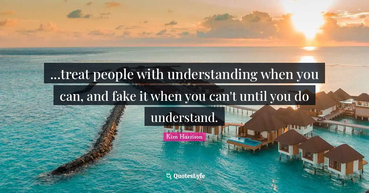 ...treat people with understanding when you can, and fake it when you can't until you do understand.