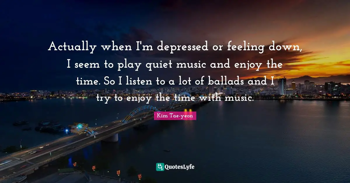 Actually when I'm depressed or feeling down, I seem to play quiet music and enjoy the time. So I listen to a lot of ballads and I try to enjoy the time with music.