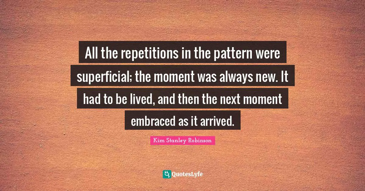 All the repetitions in the pattern were superficial; the moment was always new. It had to be lived, and then the next moment embraced as it arrived.