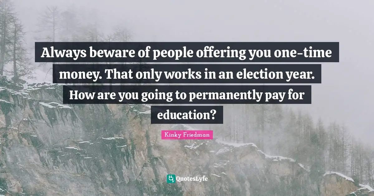 Always beware of people offering you one-time money. That only works in an election year. How are you going to permanently pay for education?