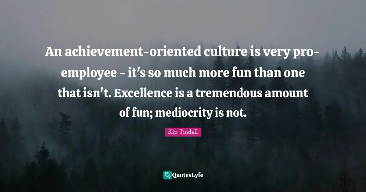 An achievement-oriented culture is very pro-employee - it's so much more fun than one that isn't. Excellence is a tremendous amount of fun; mediocrity is not.