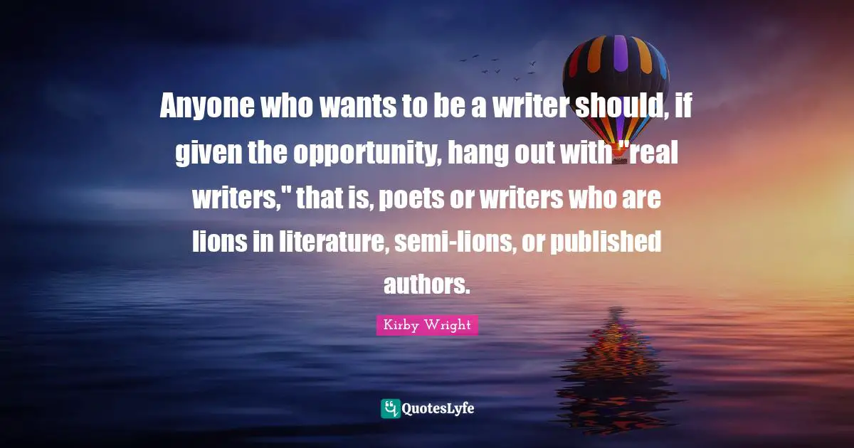 Anyone who wants to be a writer should, if given the opportunity, hang out with "real writers," that is, poets or writers who are lions in literature, semi-lions, or published authors.