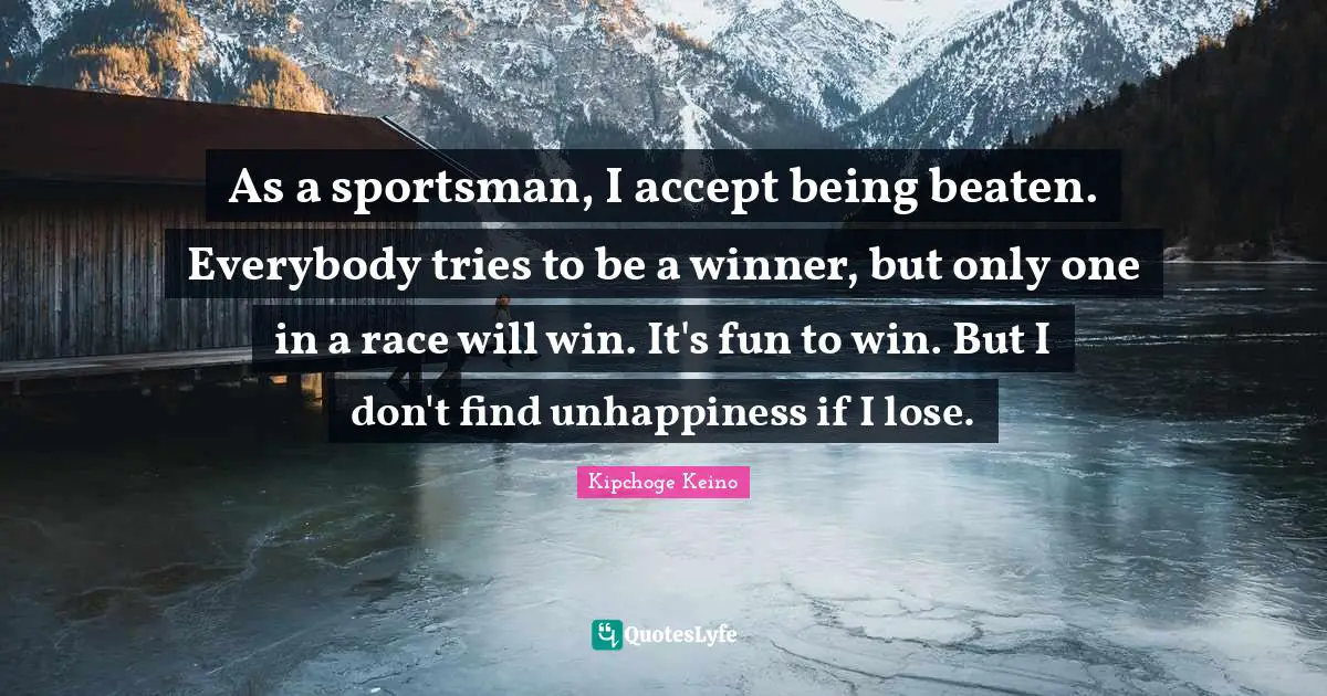 As a sportsman, I accept being beaten. Everybody tries to be a winner, but only one in a race will win. It's fun to win. But I don't find unhappiness if I lose.