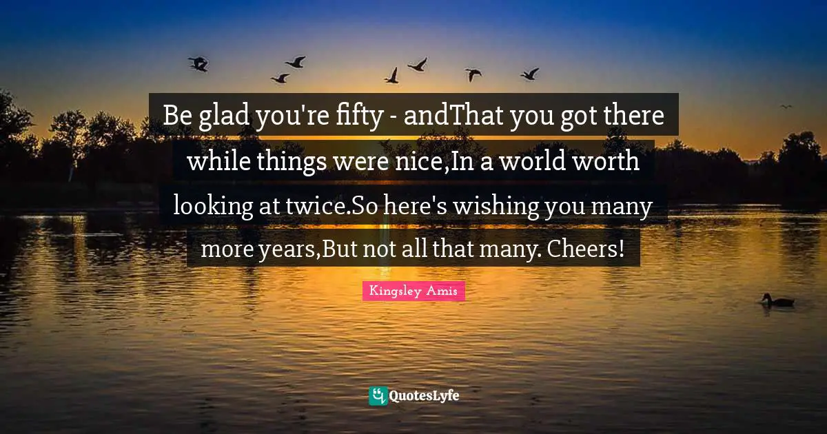 Be glad you're fifty - andThat you got there while things were nice,In a world worth looking at twice.So here's wishing you many more years,But not all that many. Cheers!