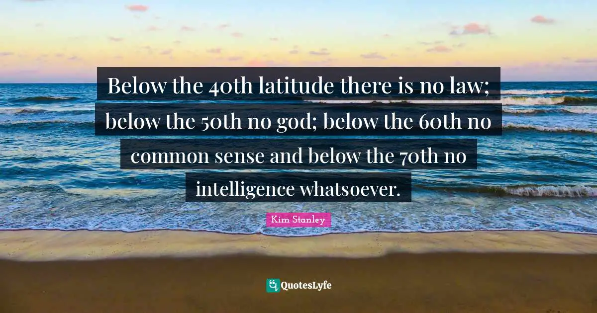 Below the 40th latitude there is no law; below the 50th no god; below the 60th no common sense and below the 70th no intelligence whatsoever.
