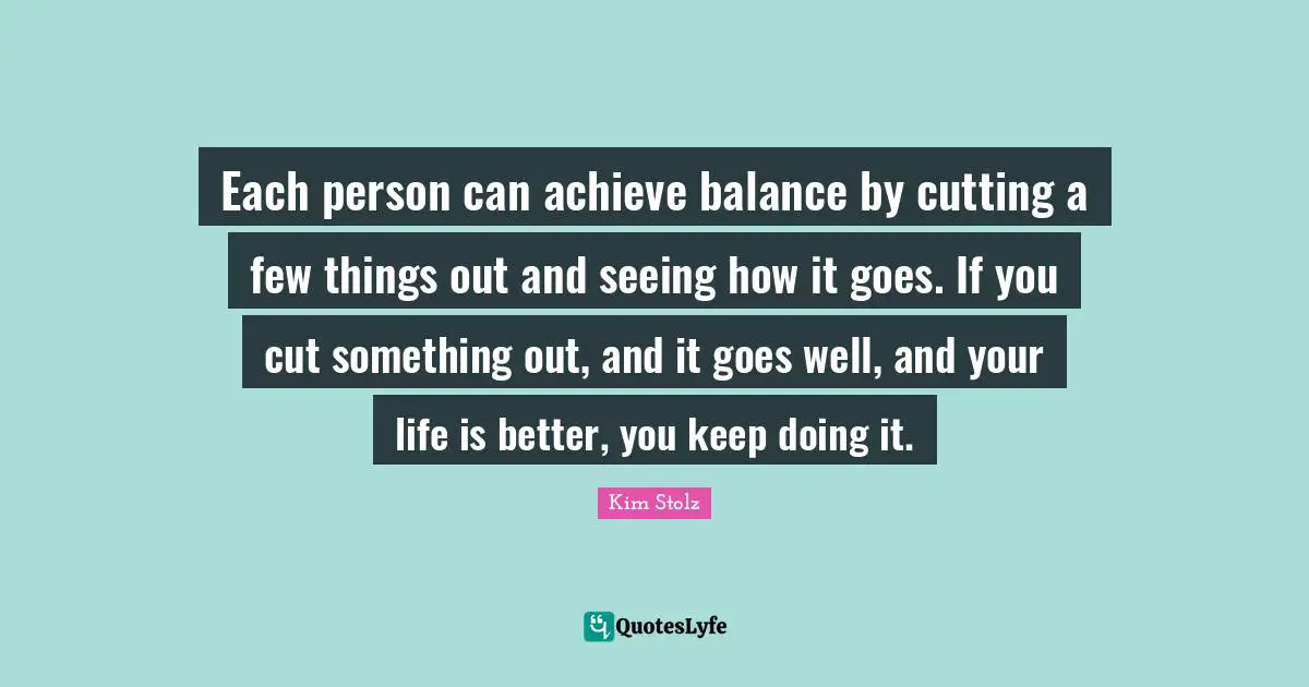 Each person can achieve balance by cutting a few things out and seeing how it goes. If you cut something out, and it goes well, and your life is better, you keep doing it.