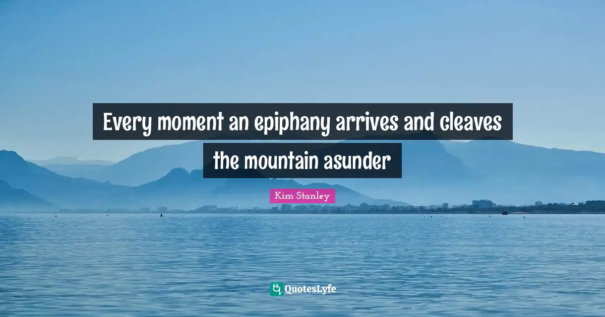 Every moment an epiphany arrives and cleaves the mountain asunder