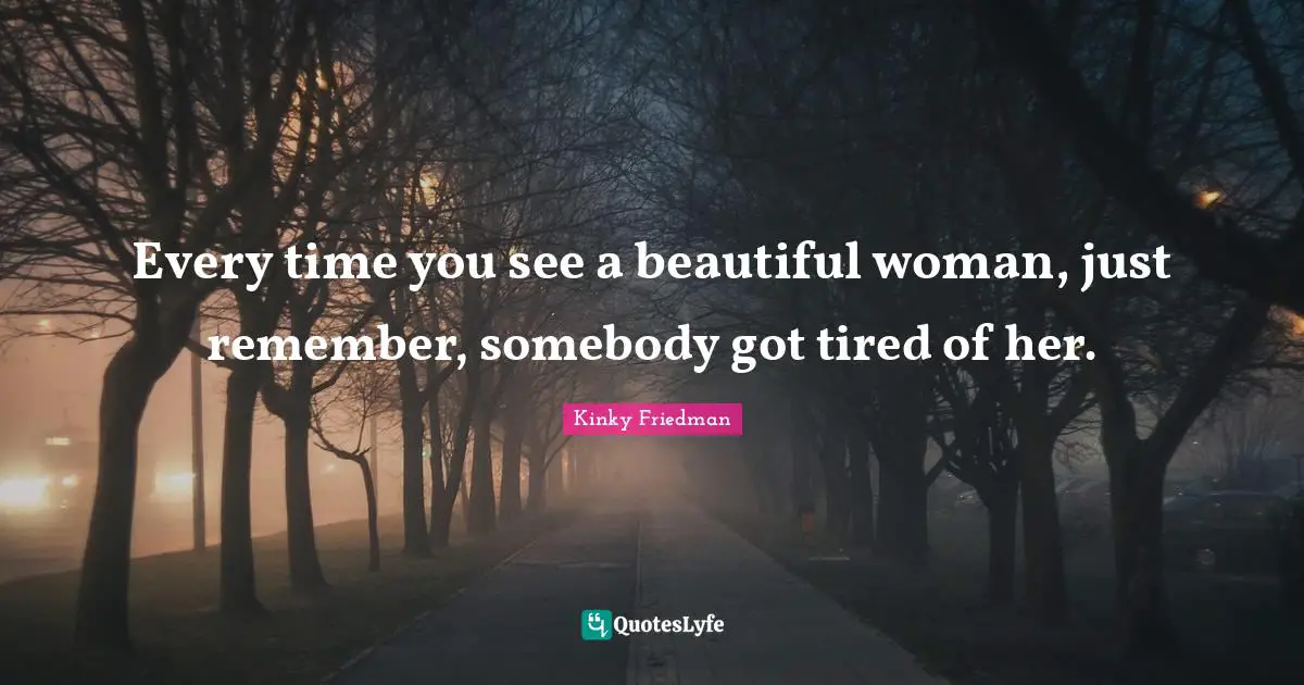 Every time you see a beautiful woman, just remember, somebody got tired of her.