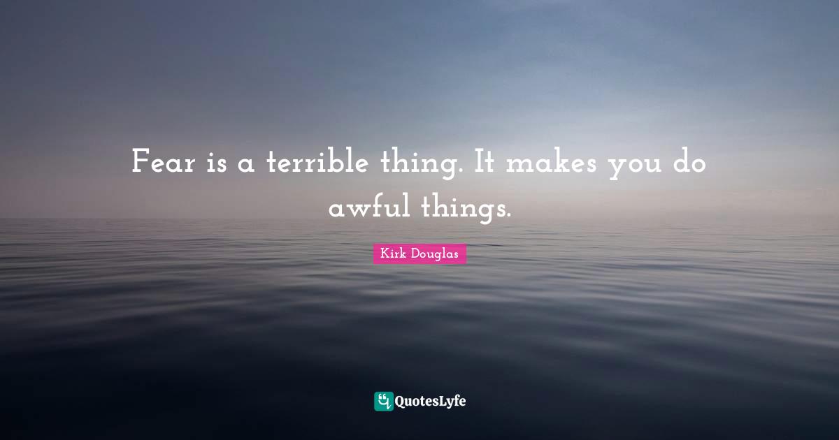 Fear is a terrible thing. It makes you do awful things.