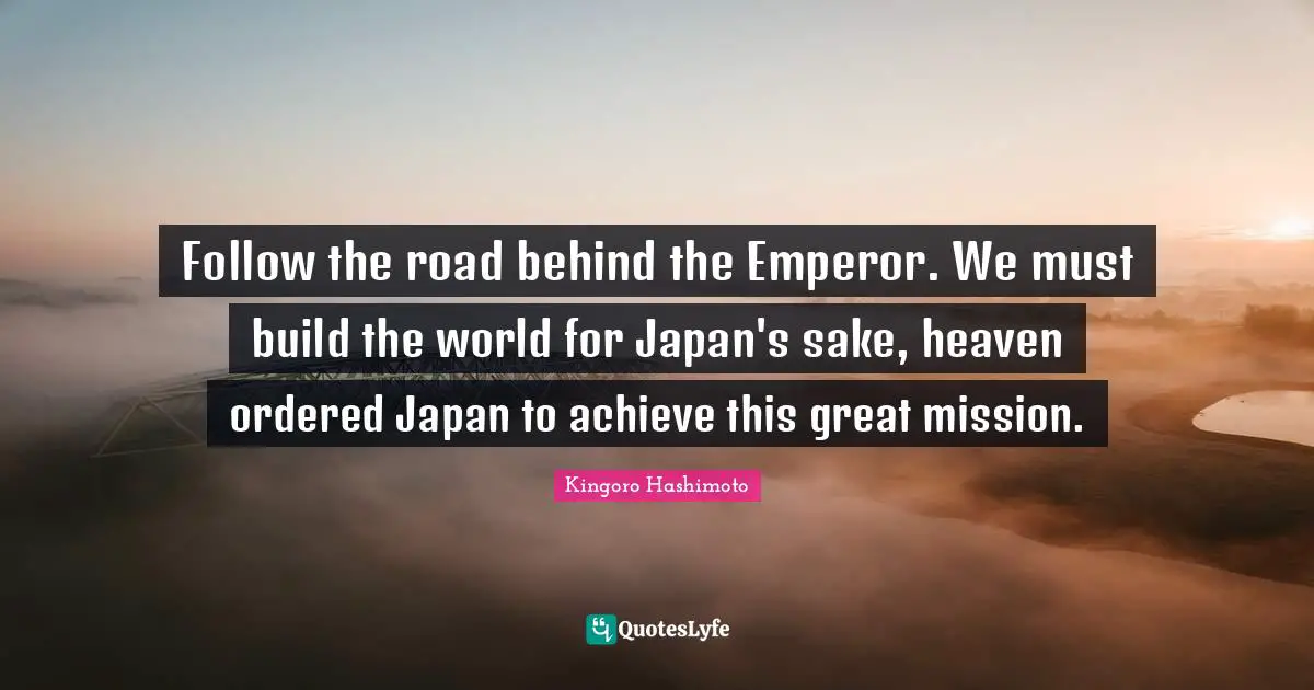 Follow the road behind the Emperor. We must build the world for Japan's sake, heaven ordered Japan to achieve this great mission.