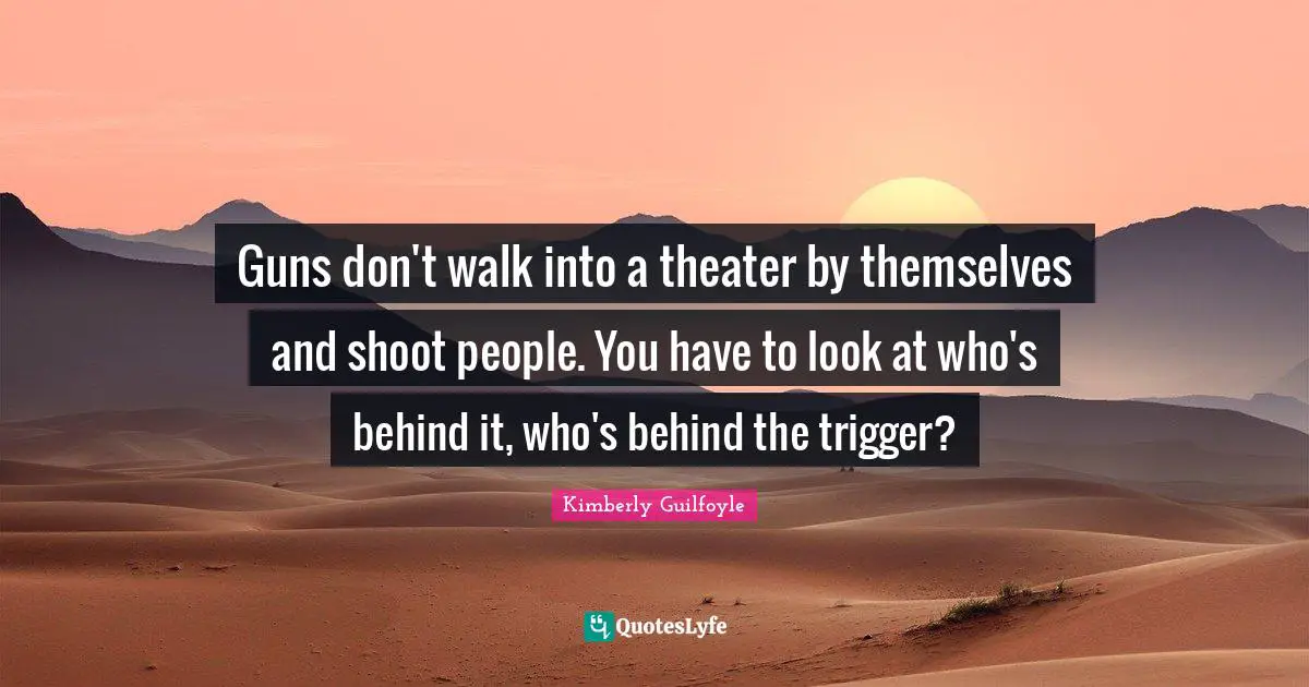 Guns don't walk into a theater by themselves and shoot people. You have to look at who's behind it, who's behind the trigger?