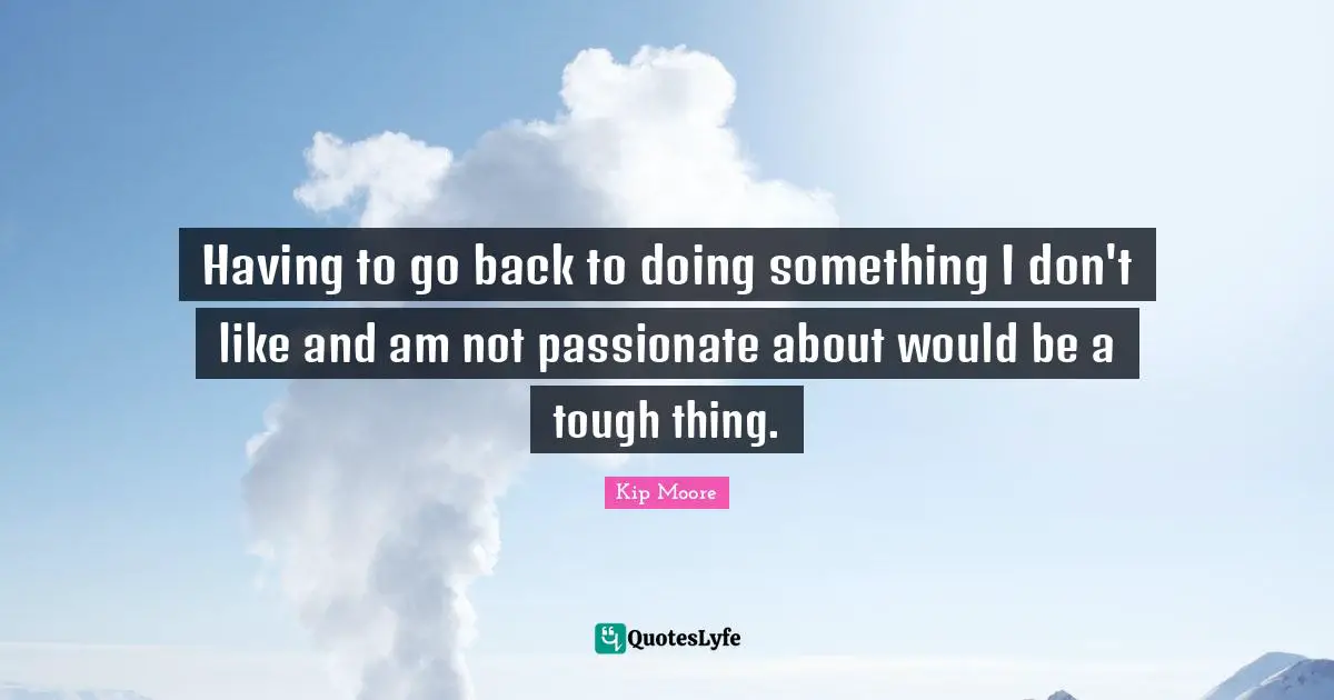 Having to go back to doing something I don't like and am not passionate about would be a tough thing.