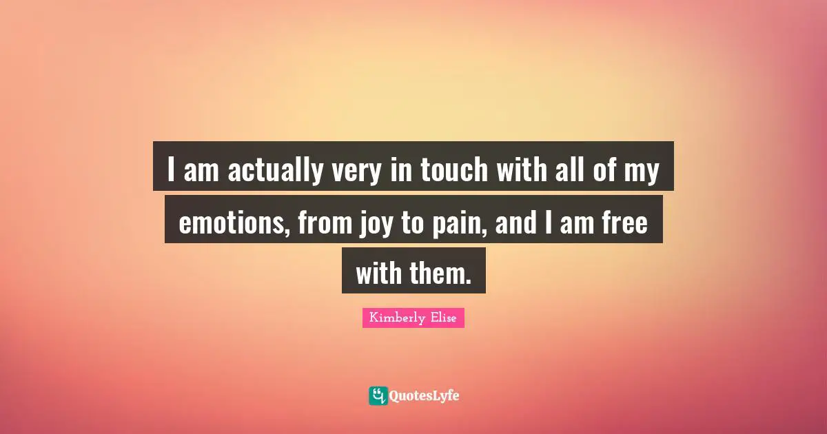 I am actually very in touch with all of my emotions, from joy to pain, and I am free with them.