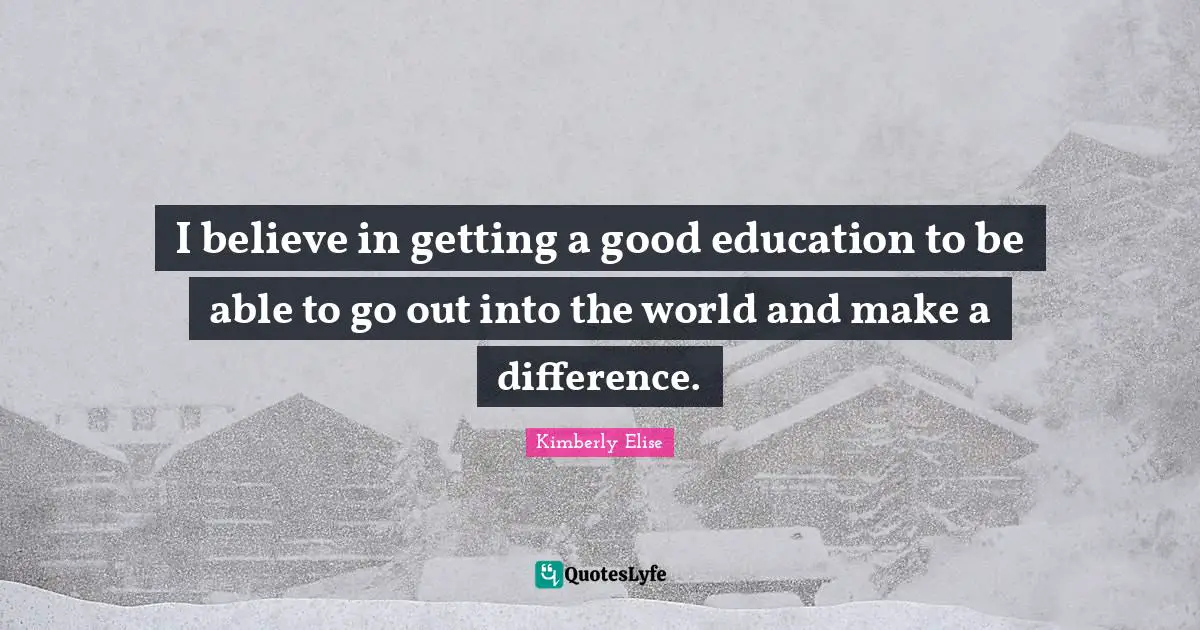 I believe in getting a good education to be able to go out into the world and make a difference.