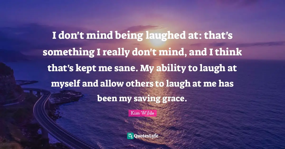 I don't mind being laughed at: that's something I really don't mind, and I think that's kept me sane. My ability to laugh at myself and allow others to laugh at me has been my saving grace.