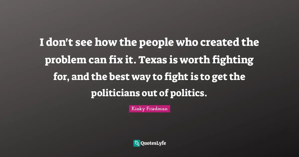 I don't see how the people who created the problem can fix it. Texas is worth fighting for, and the best way to fight is to get the politicians out of politics.