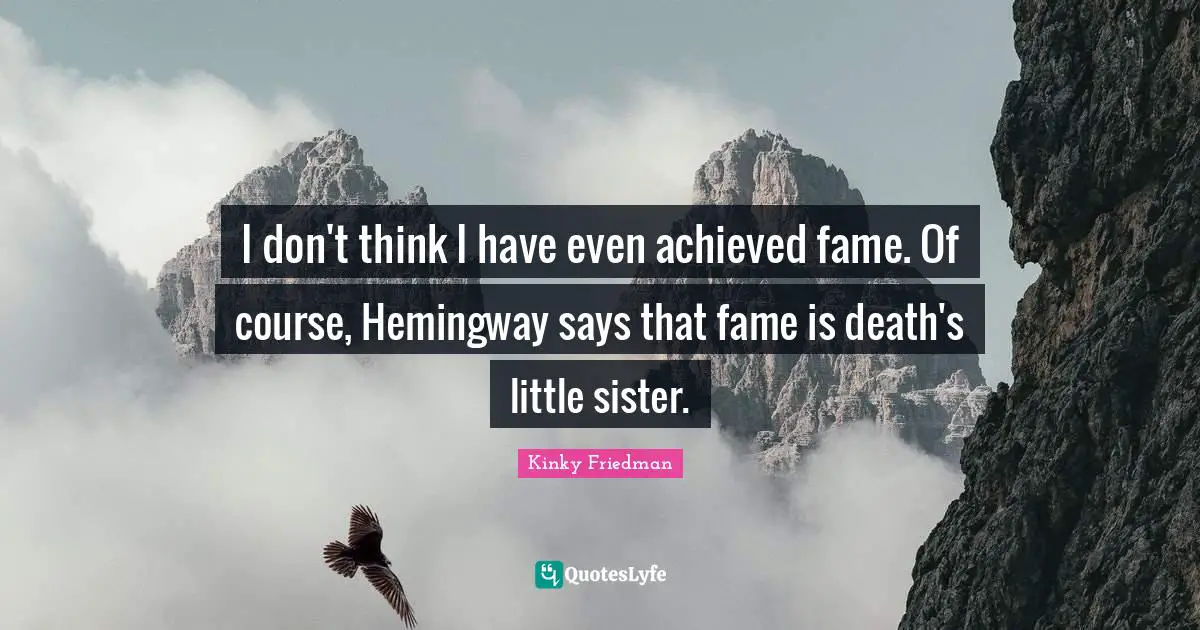 I don't think I have even achieved fame. Of course, Hemingway says that fame is death's little sister.