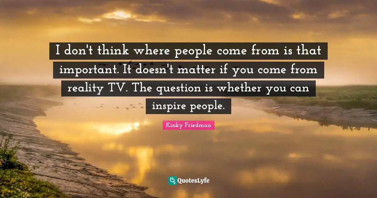 I don't think where people come from is that important. It doesn't matter if you come from reality TV. The question is whether you can inspire people.