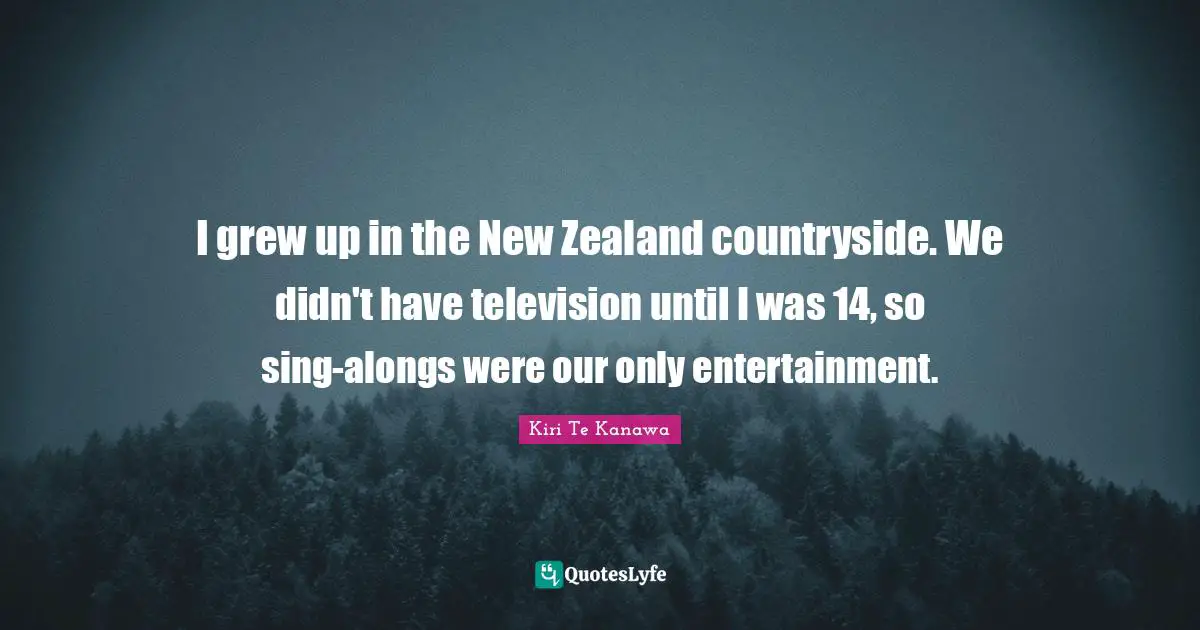 I grew up in the New Zealand countryside. We didn't have television until I was 14, so sing-alongs were our only entertainment.