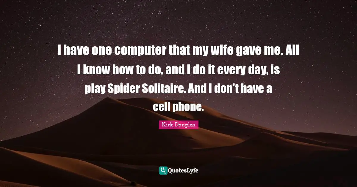 I have one computer that my wife gave me. All I know how to do, and I do it every day, is play Spider Solitaire. And I don't have a cell phone.